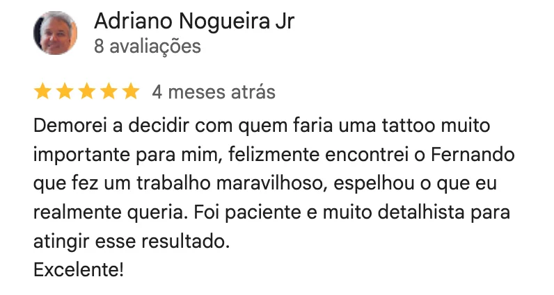 Print da avaliação de 5 estrelas de Adriano Nogueira Jr no Google: Demorei a decidir com quem faria uma tattoo muito importante para mim, felizmente encontrei o Fernando que fez um trabalho maravilhoso, espelhou o que eu realmente queria. Foi paciente e muito detalhista para atingir esse resultado. Excelente!