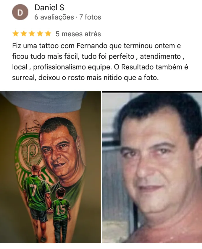 Print da avaliação de 5 estrelas de Daniel S no Google: Fiz uma tattoo com Fernando que terminou ontem e ficou tudo mais fácil, tudo foi perfeito, atendimento, local, profissionalismo equipe. O resultado também é surreal, deixou o rosto mais nítido que a foto. Com a foto da tatuagem e a foto de referência.