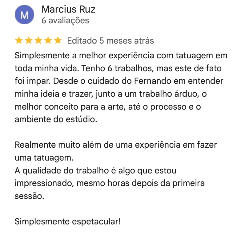Print da avaliação de 5 estrelas de Marcius Ruz no Google: Simplesmente a melhor experiência com tatuagem em toda minha vida. Tenho 6 trabalhos, mas este de fato foi ímpar. Desde o cuidado do Fernando em entender minha ideia e trazer, junto a um trabalho árduo, o melhor conceito para a arte, até o processo e o ambiente do estúdio. Realmente muito além de uma experiência em fazer uma tatuagem. A qualidade do trabalho é algo que estou impressionado, mesmo horas depois da primeira sessão. Simplesmente espetacular!